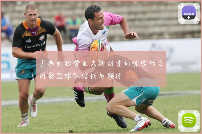 贝弗利称赞里夫斯刻苦训练续约合同彰显球队信任与期待